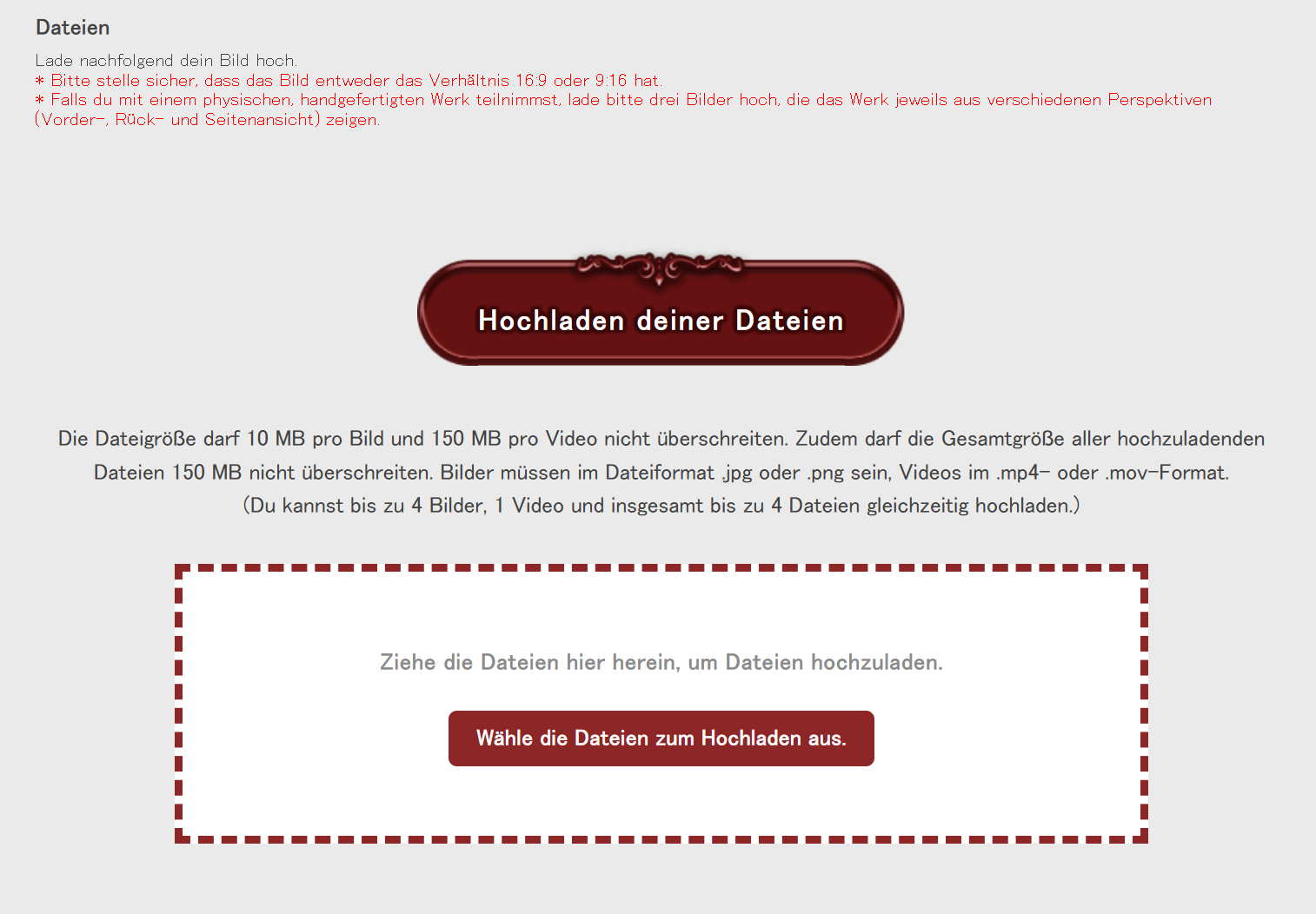 Der untere Abschnitt des Einsendeformulars für den Kunstwettbewerb des Fan Festivals 2026 in Berlin. Der Text liest: Dateien. Lade nachfolgend dein Bild hoch. Bitte stelle sicher, dass das Bild entweder das Verhältnis 16:9 oder 9:16 hat. Falls du mit einem physischen, handgefertigten Werk teilnimmst, lade bitte drei Bilder hoch, die das Werk jeweils aus verschiedenen Perspektiven (Vorder-, Rück- und Seitenansicht) zeigen. Hochladen deiner Dateien. Die Dateigröße darf 10 MB pro Bild und 150 MB pro Video nicht überschreiten. Zudem darf die Gesamtgröße aller hochzuladenden Dateien 150 MB nicht überschreiten. Bilder müssen im Dateiformat .jpg oder .png sein, Videos im .mp4- oder .mov-Format. (Du kannst bis zu 4 Bilder, 1 Video und insgesamt bis zu 4 Dateien gleichzeitig hochladen.) Darunter können Bilder hochgeladen werden.