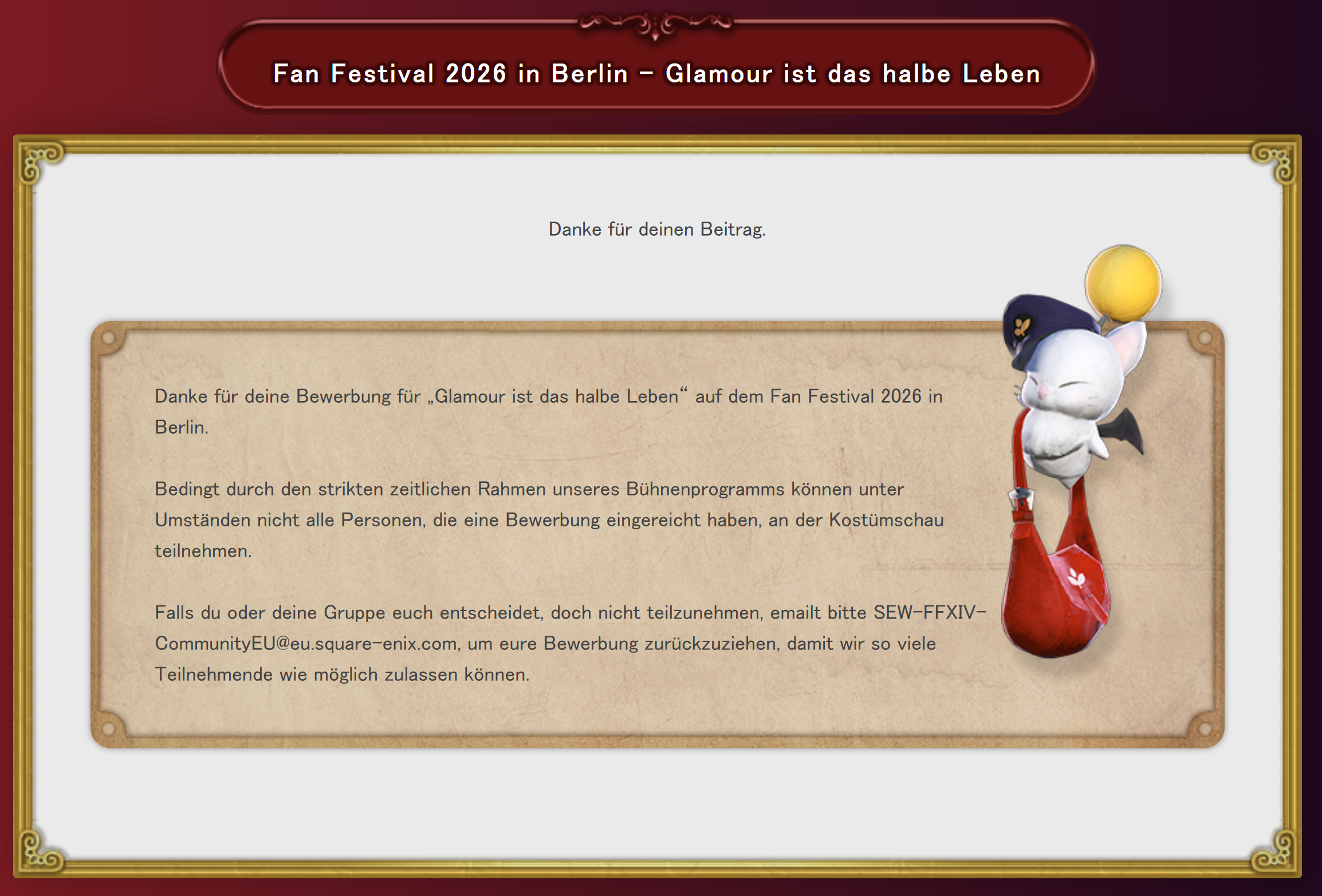 Die Seite des Bewerbungsformulars für die Kostümschau „Glamour ist das halbe Leben“ des Fan Festivals 2026 in Berlin, die nach Einreichen einer Bewerbung angezeigt wird. Text liest: Danke für deinen Beitrag. Danke für deine Bewerbung für „Glamour ist das halbe Leben“ auf dem Fan Festival 2026 in Berlin. Bedingt durch den strikten zeitlichen Rahmen unseres Bühnenprogramms können unter Umständen nicht alle Personen, die eine Bewerbung eingereicht haben, an der Kostümschau teilnehmen. Falls du oder deine Gruppe euch entscheidet, doch nicht teilzunehmen, emailt bitte SEW-FFXIV-CommunityEU@eu.square-enix.com, um eure Bewerbung zurückzuziehen, damit wir so viele Teilnehmende wie möglich zulassen können. Daneben schwebt ein Post-Mogry.